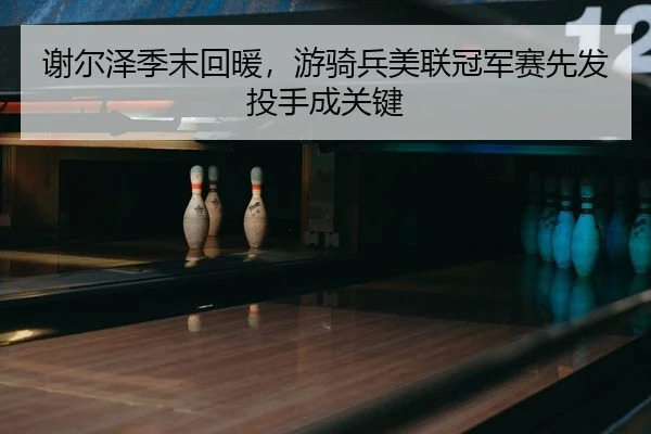 谢尔泽季末回暖，游骑兵美联冠军赛先发投手成关键